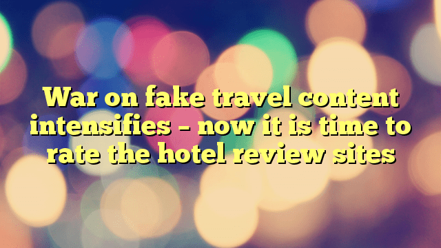 War on fake travel content intensifies – now it is time to rate the hotel review sites
