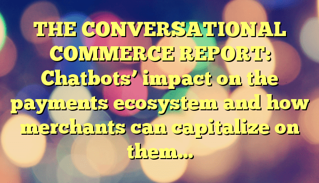 THE CONVERSATIONAL COMMERCE REPORT: Chatbots’ impact on the payments ecosystem and how merchants can capitalize on them…