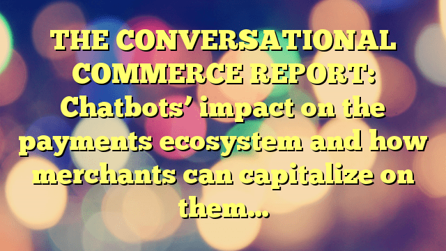 THE CONVERSATIONAL COMMERCE REPORT: Chatbots’ impact on the payments ecosystem and how merchants can capitalize on them…