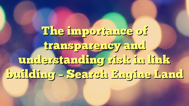 The importance of transparency and understanding risk in link building – Search Engine Land