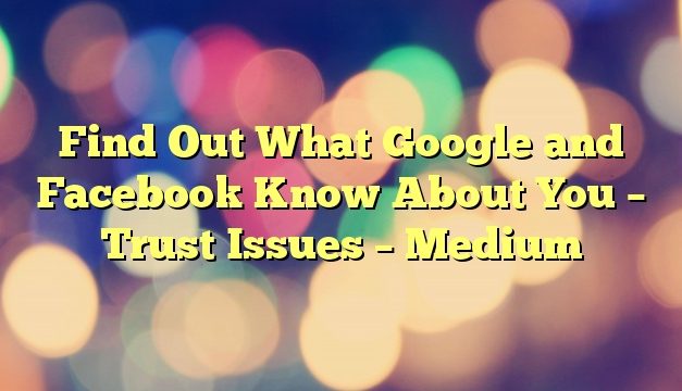 Find Out What Google and Facebook Know About You – Trust Issues – Medium