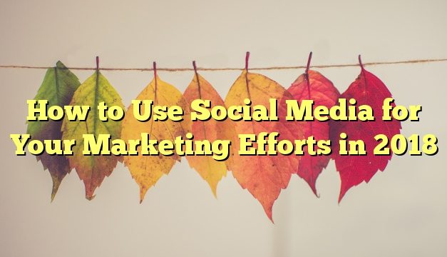 How to Use Social Media for Your Marketing Efforts in 2018