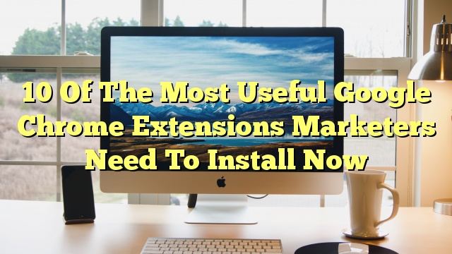 10 Of The Most Useful Google Chrome Extensions Marketers Need To Install Now