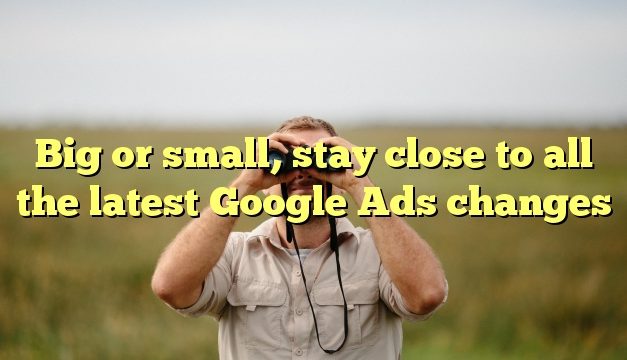 Big or small, stay close to all the latest Google Ads changes