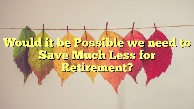 <p><blockquote>Would it be Possible we need to Save Much Less for Retirement?</blockquote></p>