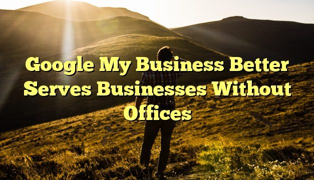 Google My Business Better Serves Businesses Without Offices