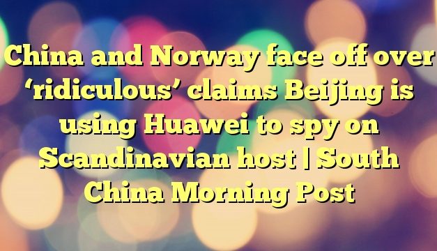 China and Norway face off over ‘ridiculous’ claims Beijing is using Huawei to spy on Scandinavian host | South China Morning Post