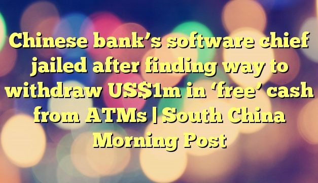 Chinese bank’s software chief jailed after finding way to withdraw US$1m in ‘free’ cash from ATMs | South China Morning Post