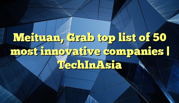 Meituan, Grab top list of 50 most innovative companies | TechInAsia