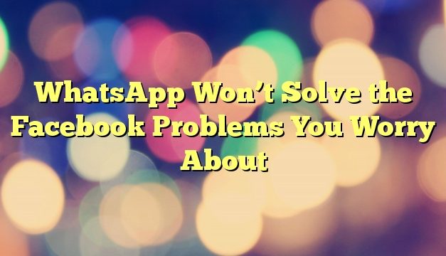 WhatsApp Won’t Solve the Facebook Problems You Worry About