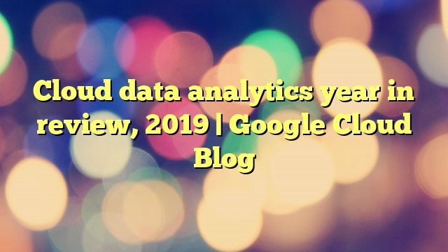 Cloud data analytics year in review, 2019 | Google Cloud Blog